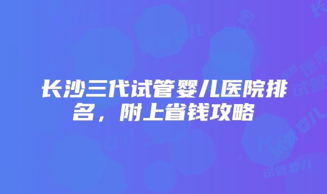 长沙三代试管婴儿医院排名，附上省钱攻略
