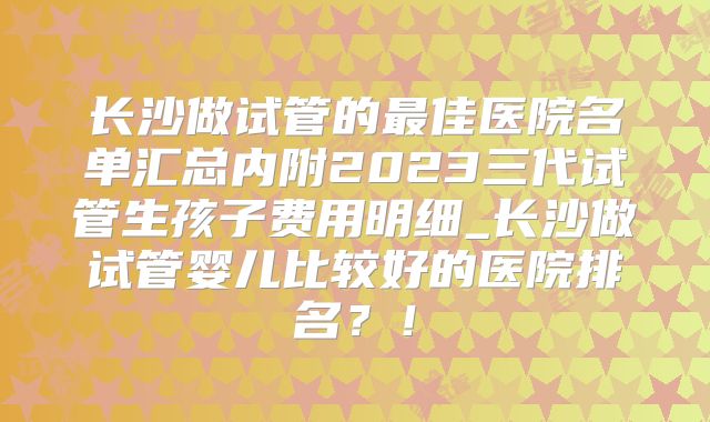 长沙做试管的最佳医院名单汇总内附2023三代试管生孩子费用明细_长沙做试管婴儿比较好的医院排名？！