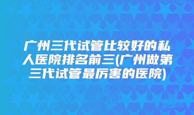 广州三代试管比较好的私人医院排名前三(广州做第三代试管最厉害的医院)
