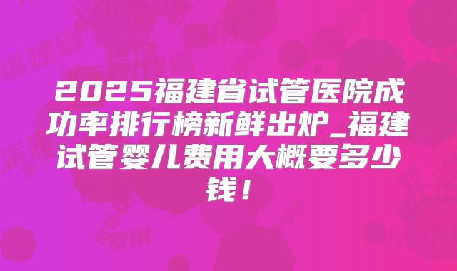 2025福建省试管医院成功率排行榜新鲜出炉_福建试管婴儿费用大概要多少钱!