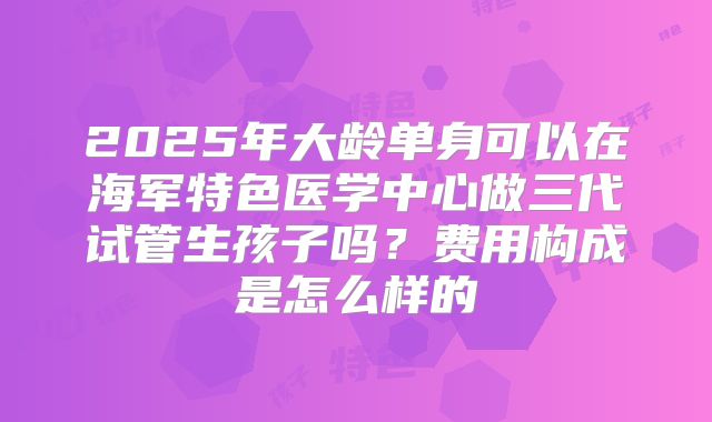 2025年大龄单身可以在海军特色医学中心做三代试管生孩子吗？费用构成是怎么样的