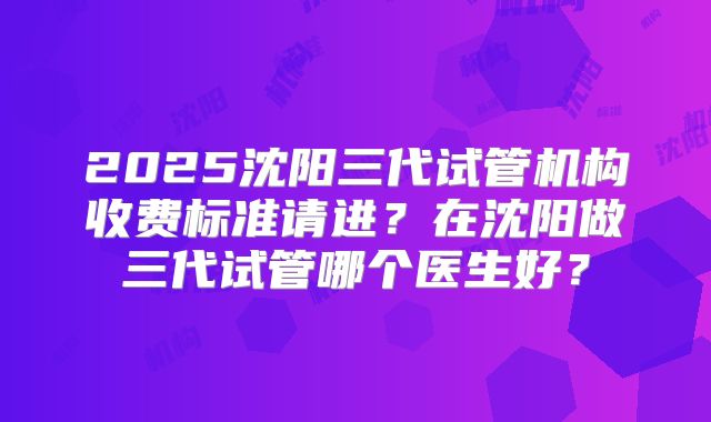 2025沈阳三代试管机构收费标准请进？在沈阳做三代试管哪个医生好？