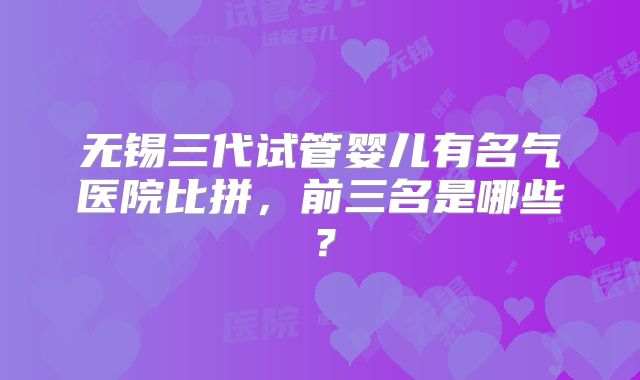 无锡三代试管婴儿有名气医院比拼，前三名是哪些？