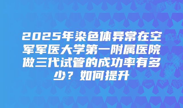 2025年染色体异常在空军军医大学第一附属医院做三代试管的成功率有多少？如何提升