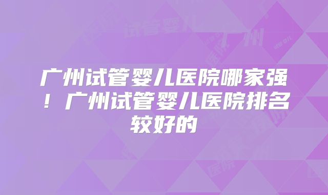 广州试管婴儿医院哪家强！广州试管婴儿医院排名较好的