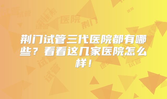 荆门试管三代医院都有哪些?看看这几家医院怎么样!