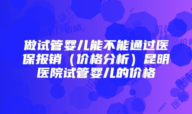 做试管婴儿能不能通过医保报销（价格分析）昆明医院试管婴儿的价格