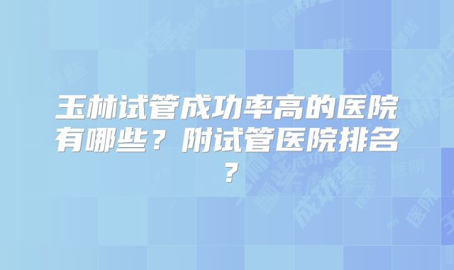 玉林试管成功率高的医院有哪些？附试管医院排名？