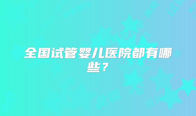 全国试管婴儿医院都有哪些？
