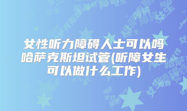 女性听力障碍人士可以吗哈萨克斯坦试管(听障女生可以做什么工作)