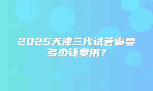 2025天津三代试管需要多少钱费用？