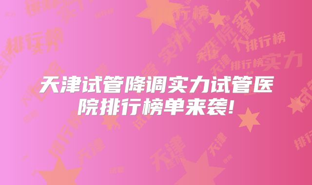天津试管降调实力试管医院排行榜单来袭!