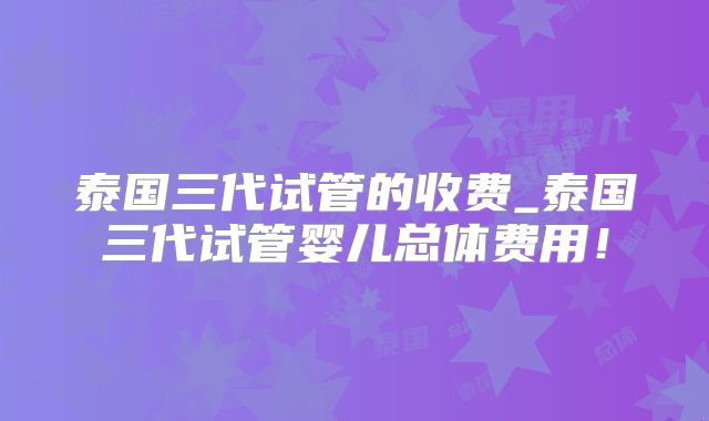 泰国三代试管的收费_泰国三代试管婴儿总体费用!