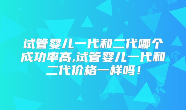 试管婴儿一代和二代哪个成功率高,试管婴儿一代和二代价格一样吗！