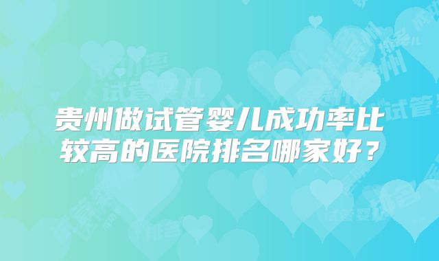 贵州做试管婴儿成功率比较高的医院排名哪家好?