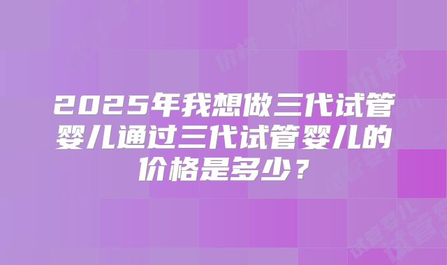2025年我想做三代试管婴儿通过三代试管婴儿的价格是多少？