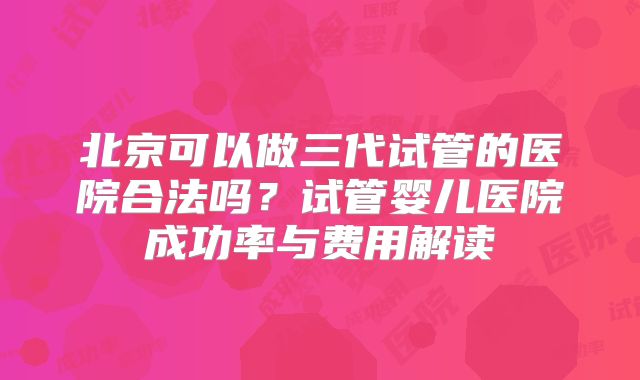 北京可以做三代试管的医院合法吗？试管婴儿医院成功率与费用解读