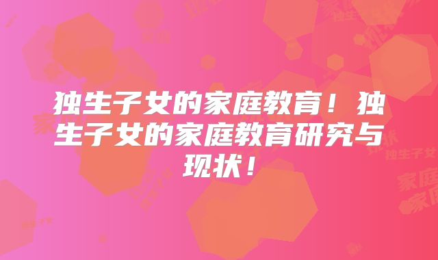 独生子女的家庭教育!独生子女的家庭教育研究与现状!