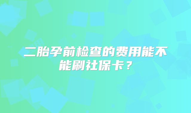 二胎孕前检查的费用能不能刷社保卡?