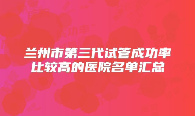 兰州市第三代试管成功率比较高的医院名单汇总