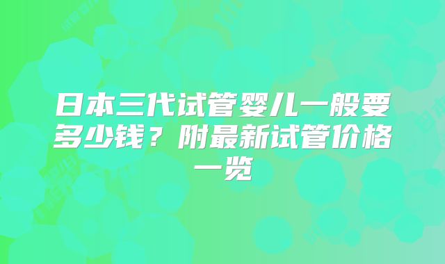 日本三代试管婴儿一般要多少钱？附最新试管价格一览