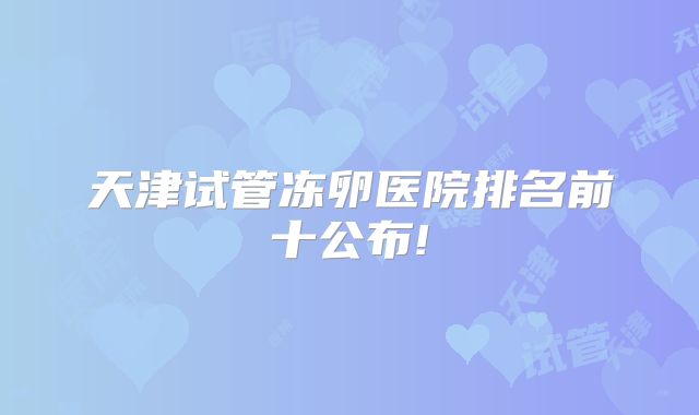 天津试管冻卵医院排名前十公布!
