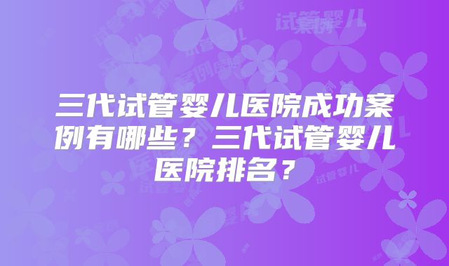 三代试管婴儿医院成功案例有哪些？三代试管婴儿医院排名？