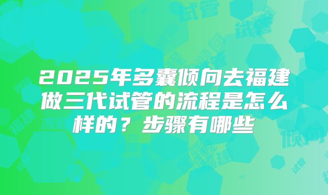 2025年多囊倾向去福建做三代试管的流程是怎么样的?步骤有哪些