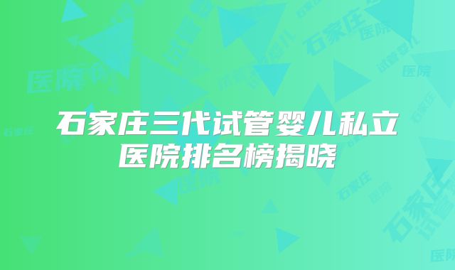 石家庄三代试管婴儿私立医院排名榜揭晓