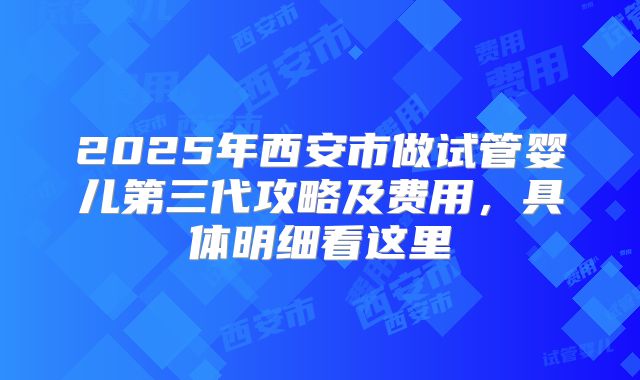 2025年西安市做试管婴儿第三代攻略及费用，具体明细看这里