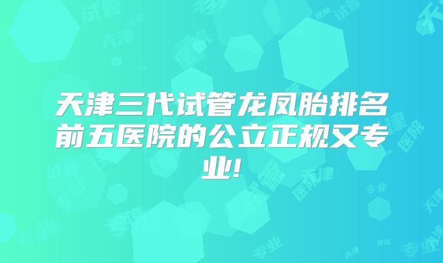 天津三代试管龙凤胎排名前五医院的公立正规又专业!