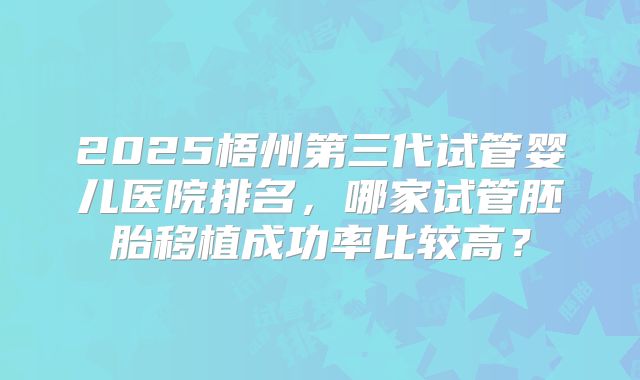 2025梧州第三代试管婴儿医院排名，哪家试管胚胎移植成功率比较高？