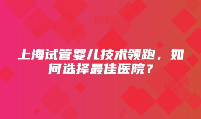 上海试管婴儿技术领跑，如何选择最佳医院？