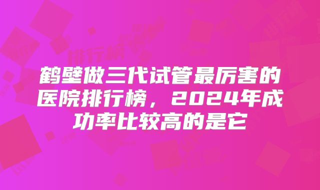 鹤壁做三代试管最厉害的医院排行榜,2024年成功率比较高的是它