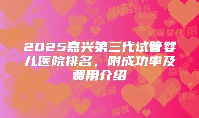 2025嘉兴第三代试管婴儿医院排名，附成功率及费用介绍