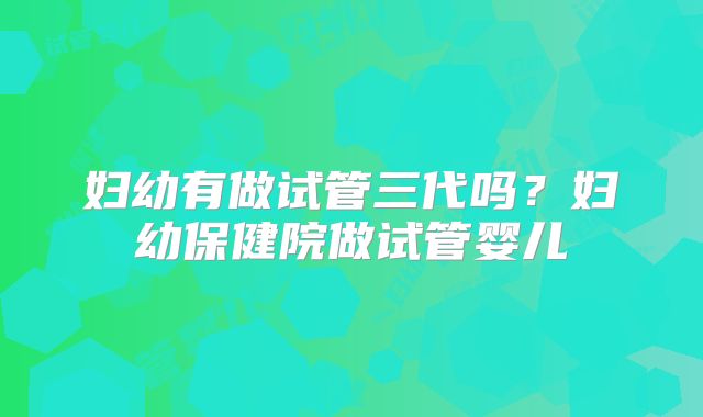 妇幼有做试管三代吗?妇幼保健院做试管婴儿