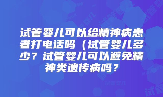 试管婴儿可以给精神病患者打电话吗(试管婴儿多少?试管婴儿可以避免精神类遗传病吗?