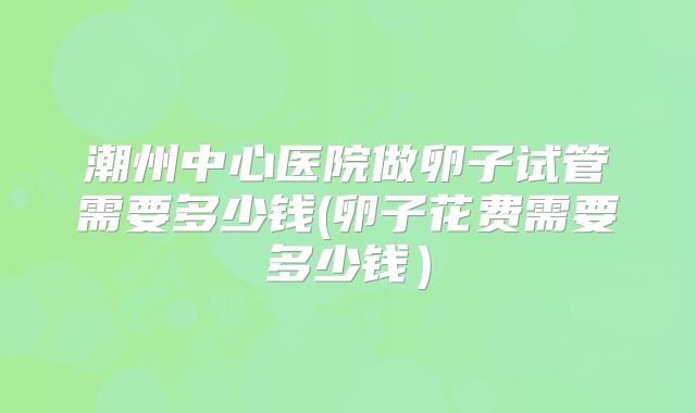 潮州中心医院做卵子试管需要多少钱(卵子花费需要多少钱）
