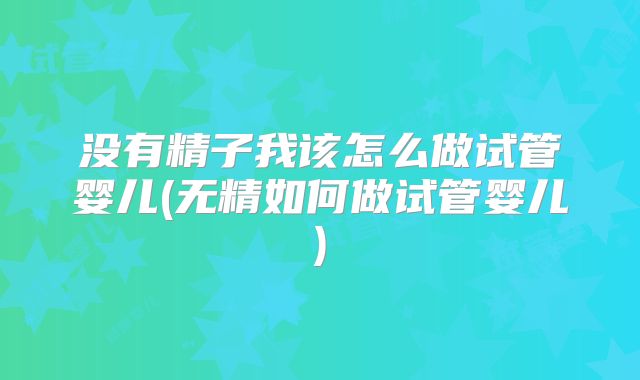 没有精子我该怎么做试管婴儿(无精如何做试管婴儿)