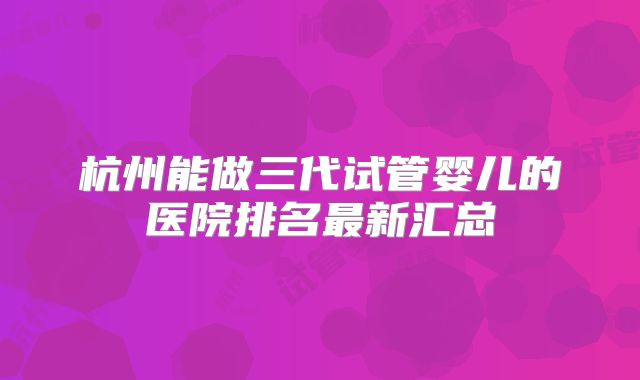 杭州能做三代试管婴儿的医院排名最新汇总