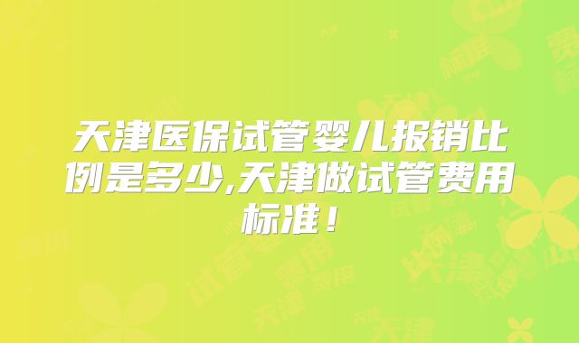 天津医保试管婴儿报销比例是多少,天津做试管费用标准！