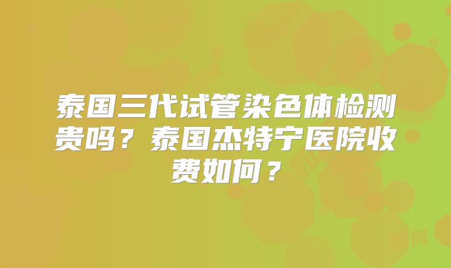 泰国三代试管染色体检测贵吗？泰国杰特宁医院收费如何？