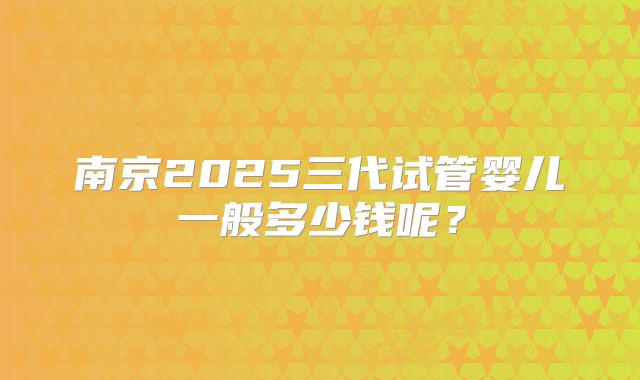 南京2025三代试管婴儿一般多少钱呢？