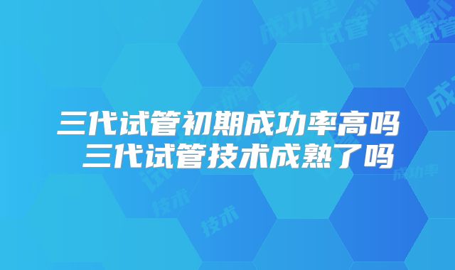 三代试管初期成功率高吗 三代试管技术成熟了吗