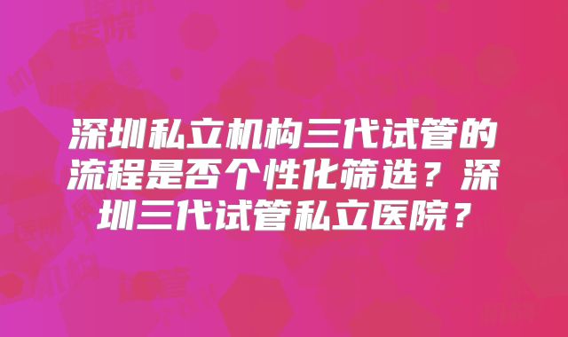 深圳私立机构三代试管的流程是否个性化筛选？深圳三代试管私立医院？