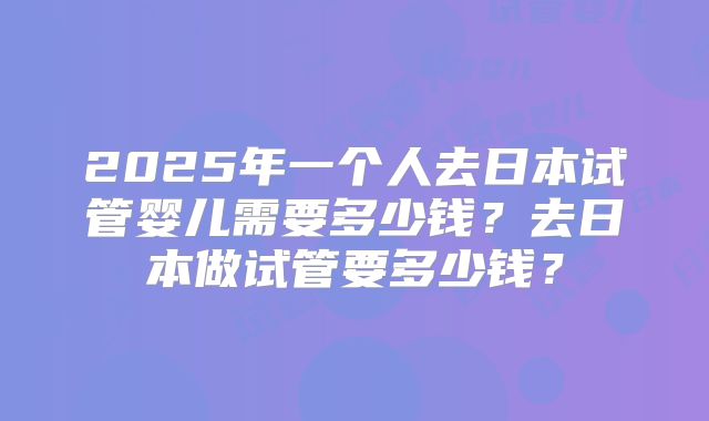 2025年一个人去日本试管婴儿需要多少钱?去日本做试管要多少钱?