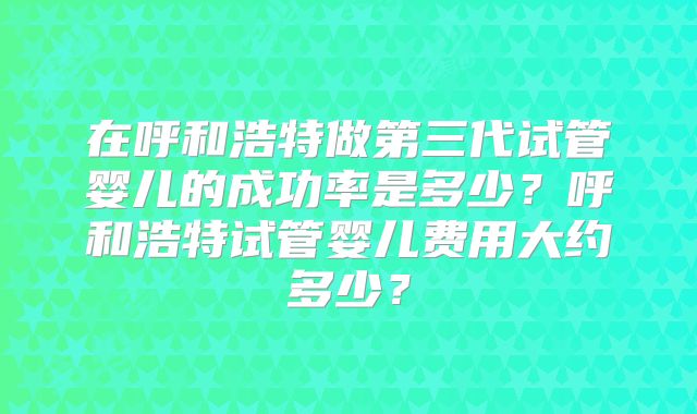 在呼和浩特做第三代试管婴儿的成功率是多少？呼和浩特试管婴儿费用大约多少？