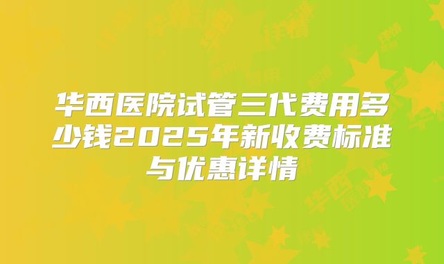 华西医院试管三代费用多少钱2025年新收费标准与优惠详情