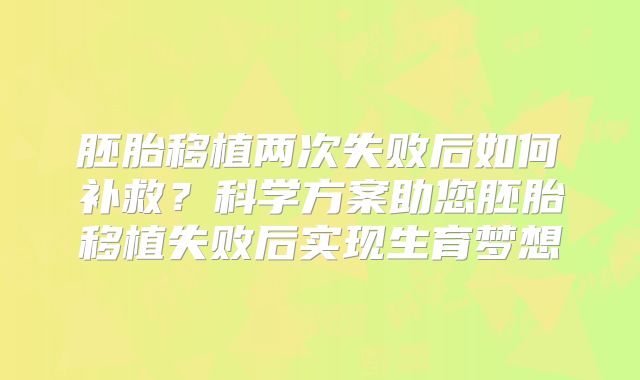 胚胎移植两次失败后如何补救？科学方案助您胚胎移植失败后实现生育梦想