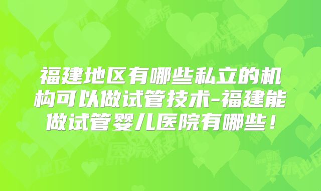 福建地区有哪些私立的机构可以做试管技术-福建能做试管婴儿医院有哪些！